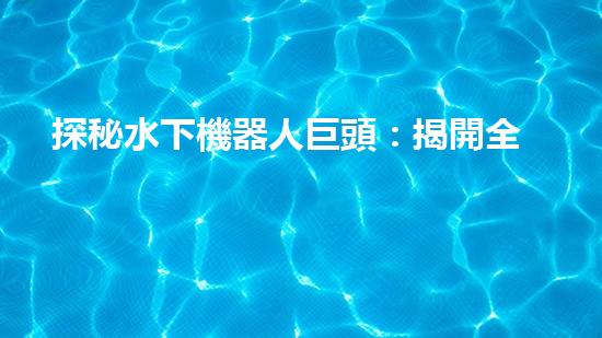 探秘水下機器人巨頭：揭開全球領(lǐng)先企業(yè)的神秘面紗！